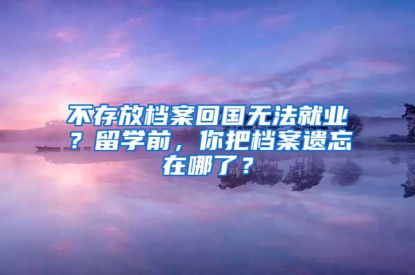 不存放档案回国无法就业？留学前，你把档案遗忘在哪了？