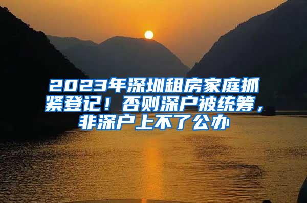 2023年深圳租房家庭抓紧登记！否则深户被统筹，非深户上不了公办