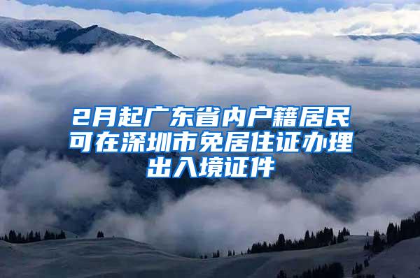 2月起广东省内户籍居民可在深圳市免居住证办理出入境证件