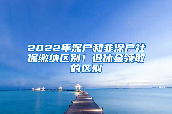 2022年深户和非深户社保缴纳区别！退休金领取的区别