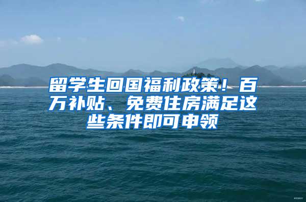 留学生回国福利政策！百万补贴、免费住房满足这些条件即可申领