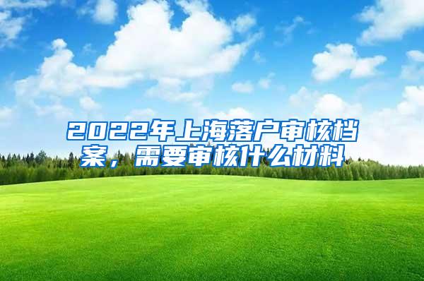 2022年上海落户审核档案，需要审核什么材料