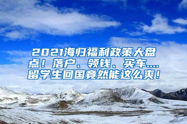 2021海归福利政策大盘点！落户、领钱、买车....留学生回国竟然能这么爽！