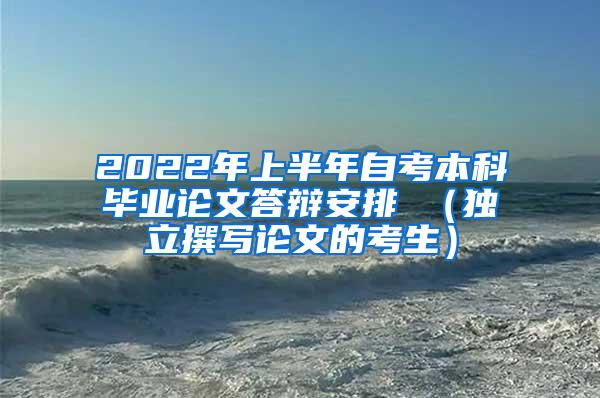 2022年上半年自考本科毕业论文答辩安排 （独立撰写论文的考生）