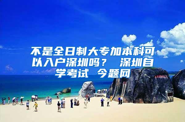 不是全日制大专加本科可以入户深圳吗？ 深圳自学考试 今题网