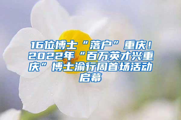 16位博士“落户”重庆！2022年“百万英才兴重庆”博士渝行周首场活动启幕