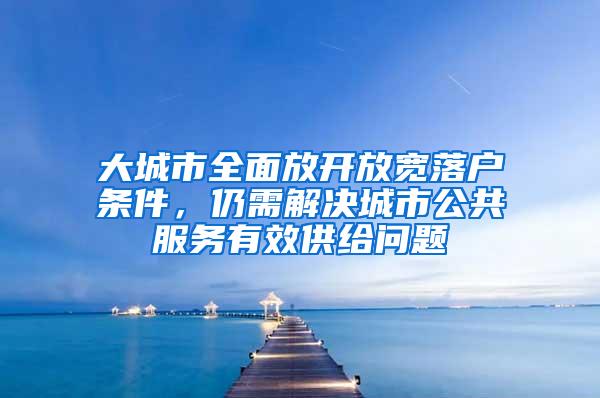 大城市全面放开放宽落户条件，仍需解决城市公共服务有效供给问题