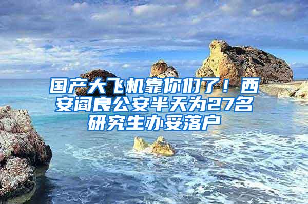 国产大飞机靠你们了！西安阎良公安半天为27名研究生办妥落户