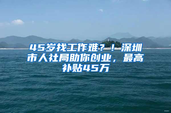 45岁找工作难？！深圳市人社局助你创业，最高补贴45万