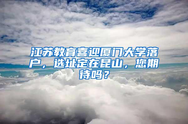 江苏教育喜迎厦门大学落户，选址定在昆山，您期待吗？