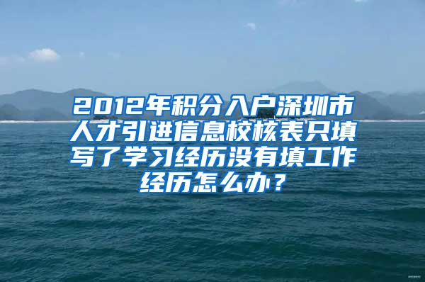 2012年积分入户深圳市人才引进信息校核表只填写了学习经历没有填工作经历怎么办？