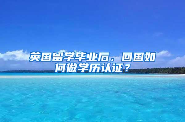 英国留学毕业后，回国如何做学历认证？