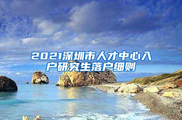 2021深圳市人才中心入户研究生落户细则