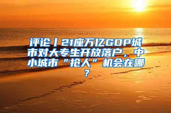 评论丨21座万亿GDP城市对大专生开放落户，中小城市“抢人”机会在哪？