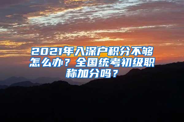 2021年入深户积分不够怎么办？全国统考初级职称加分吗？