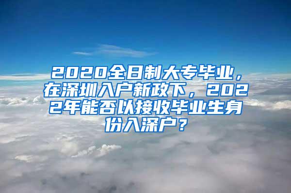 2020全日制大专毕业，在深圳入户新政下，2022年能否以接收毕业生身份入深户？