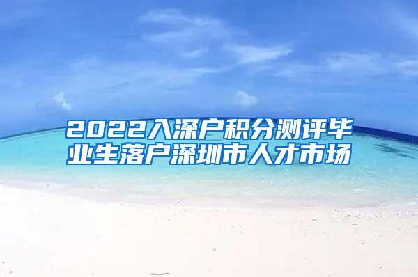 2022入深户积分测评毕业生落户深圳市人才市场