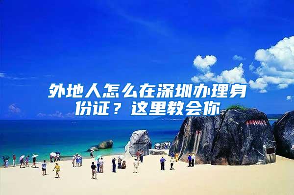 外地人怎么在深圳办理身份证？这里教会你