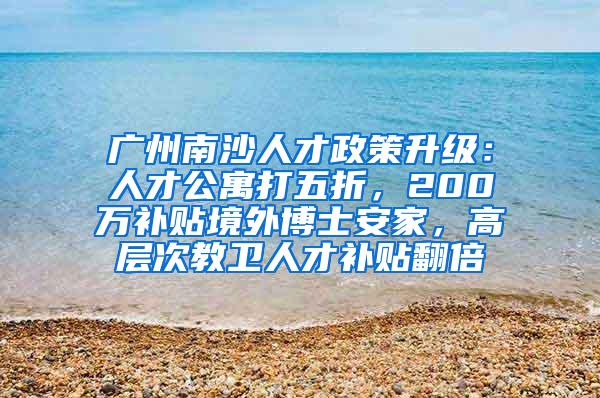 广州南沙人才政策升级：人才公寓打五折，200万补贴境外博士安家，高层次教卫人才补贴翻倍