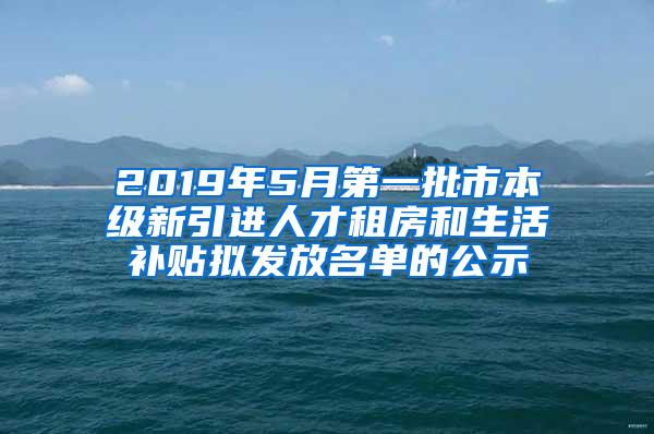 2019年5月第一批市本级新引进人才租房和生活补贴拟发放名单的公示