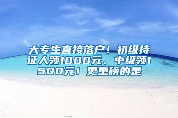 大专生直接落户！初级持证人领1000元、中级领1500元！更重磅的是