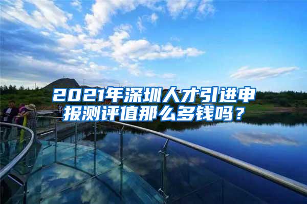 2021年深圳人才引进申报测评值那么多钱吗？