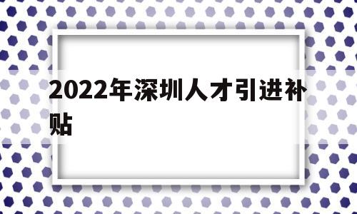 2022年深圳人才引进补贴(深圳人才引进补贴条件2021) 深圳学历入户