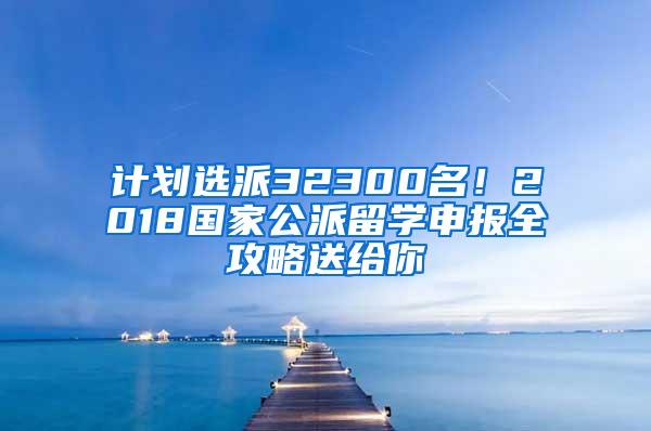 计划选派32300名！2018国家公派留学申报全攻略送给你