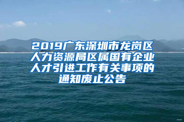 2019广东深圳市龙岗区人力资源局区属国有企业人才引进工作有关事项的通知废止公告