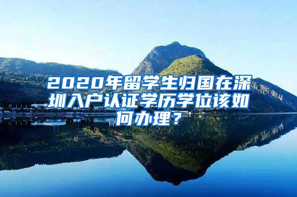 2020年留学生归国在深圳入户认证学历学位该如何办理？