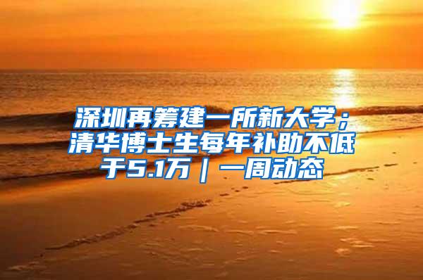 深圳再筹建一所新大学；清华博士生每年补助不低于5.1万｜一周动态