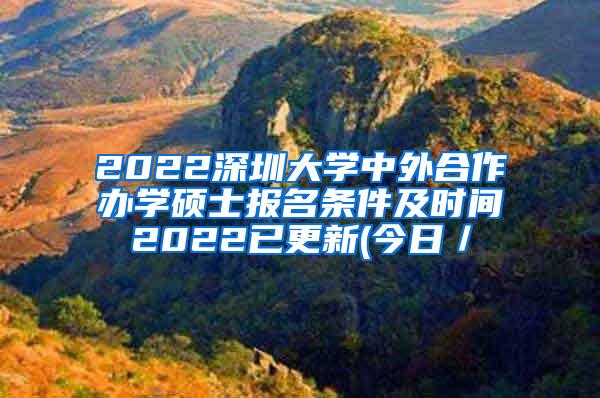 2022深圳大学中外合作办学硕士报名条件及时间2022已更新(今日／