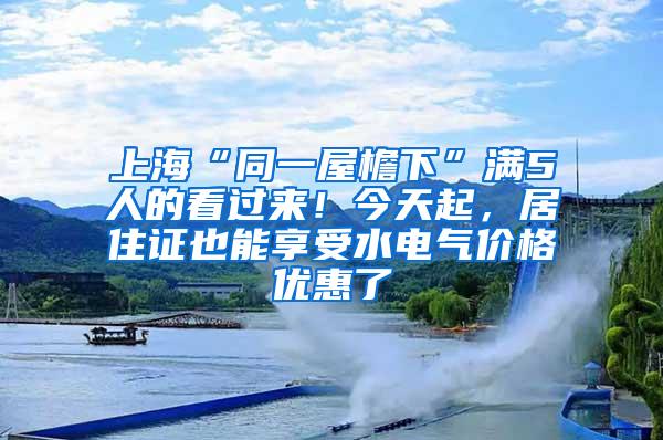 上海“同一屋檐下”满5人的看过来！今天起，居住证也能享受水电气价格优惠了