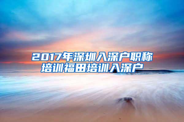 2017年深圳入深户职称培训福田培训入深户