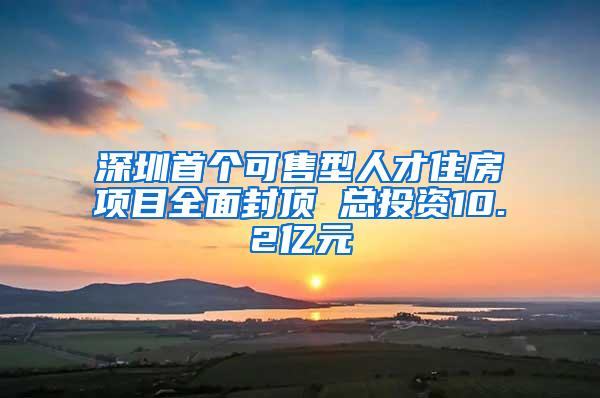 深圳首个可售型人才住房项目全面封顶 总投资10.2亿元