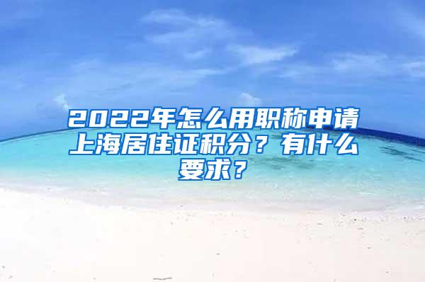 2022年怎么用职称申请上海居住证积分？有什么要求？