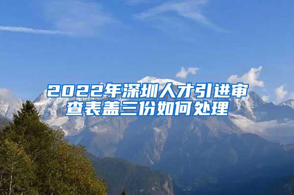 2022年深圳人才引进审查表盖三份如何处理