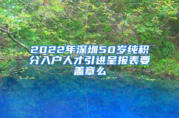 2022年深圳50岁纯积分入户人才引进呈报表要盖章么