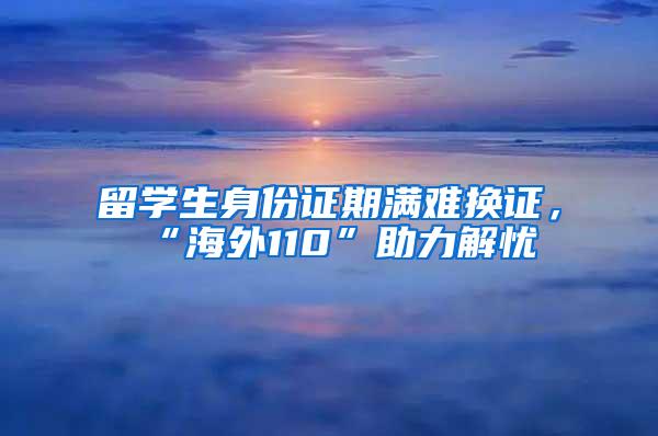 留学生身份证期满难换证，“海外110”助力解忧