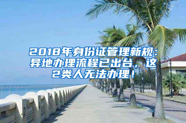 2018年身份证管理新规：异地办理流程已出台，这2类人无法办理！