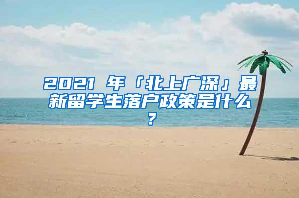 2021 年「北上广深」最新留学生落户政策是什么？