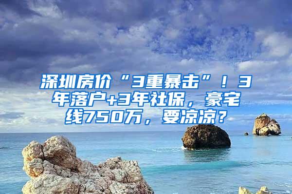 深圳房价“3重暴击”！3年落户+3年社保，豪宅线750万，要凉凉？