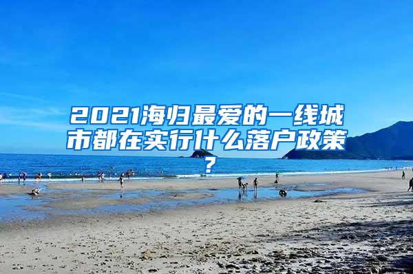 2021海归最爱的一线城市都在实行什么落户政策？