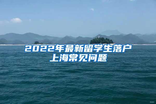 2022年最新留学生落户上海常见问题