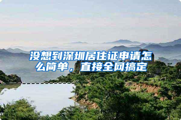 没想到深圳居住证申请怎么简单，直接全网搞定