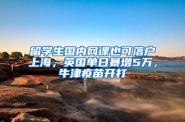 留学生国内网课也可落户上海，英国单日暴增5万，牛津疫苗开打