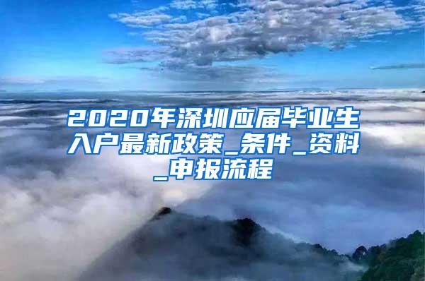 2020年深圳应届毕业生入户最新政策_条件_资料_申报流程