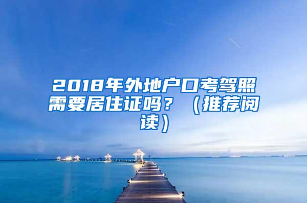 2018年外地户口考驾照需要居住证吗？（推荐阅读）