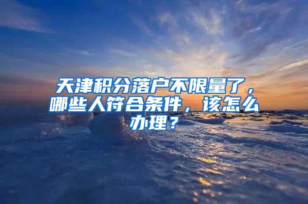 天津积分落户不限量了，哪些人符合条件，该怎么办理？