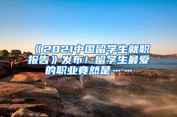 《2021中国留学生就职报告》发布！留学生最爱的职业竟然是……